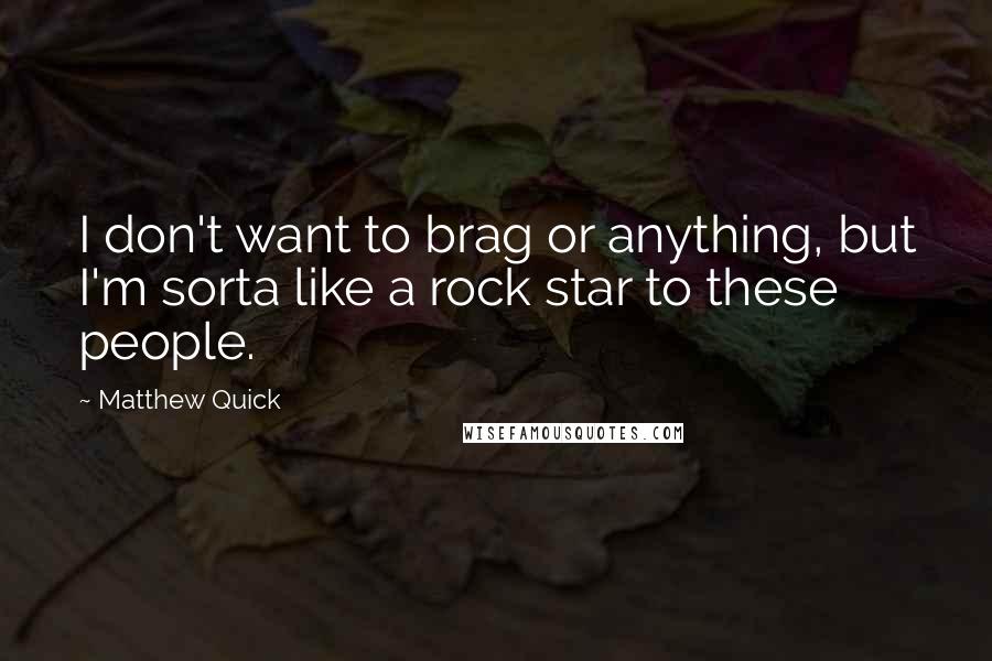 Matthew Quick Quotes: I don't want to brag or anything, but I'm sorta like a rock star to these people.