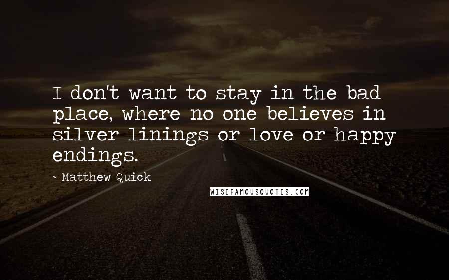 Matthew Quick Quotes: I don't want to stay in the bad place, where no one believes in silver linings or love or happy endings.