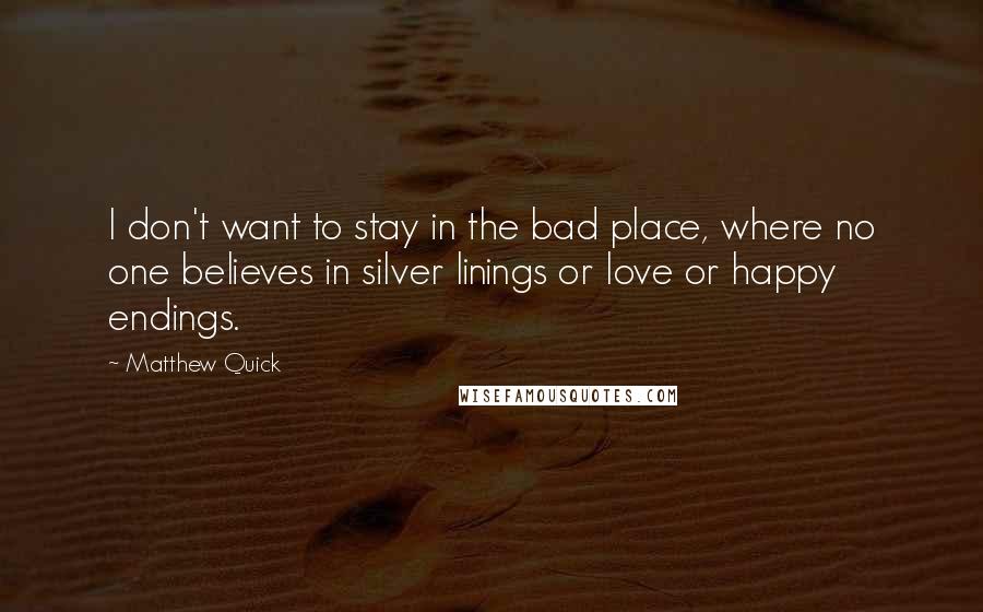 Matthew Quick Quotes: I don't want to stay in the bad place, where no one believes in silver linings or love or happy endings.