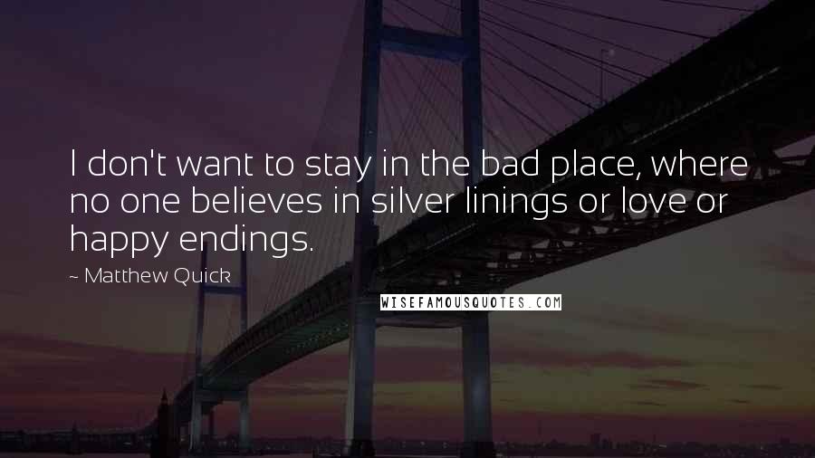 Matthew Quick Quotes: I don't want to stay in the bad place, where no one believes in silver linings or love or happy endings.