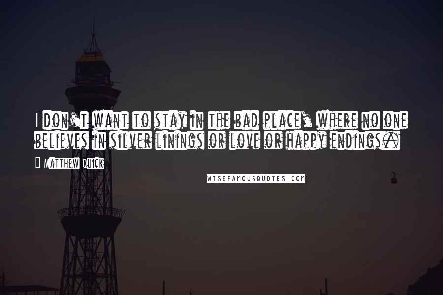 Matthew Quick Quotes: I don't want to stay in the bad place, where no one believes in silver linings or love or happy endings.