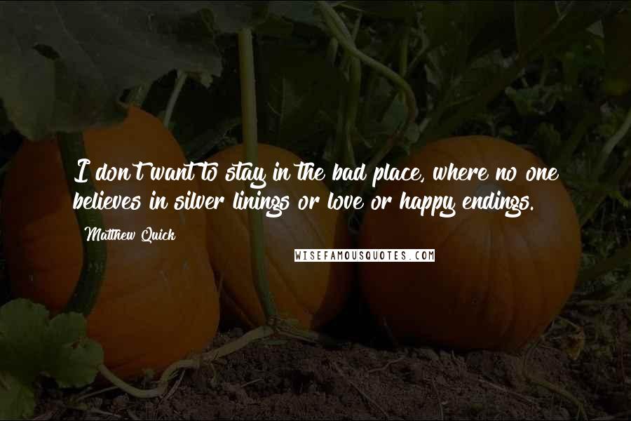 Matthew Quick Quotes: I don't want to stay in the bad place, where no one believes in silver linings or love or happy endings.