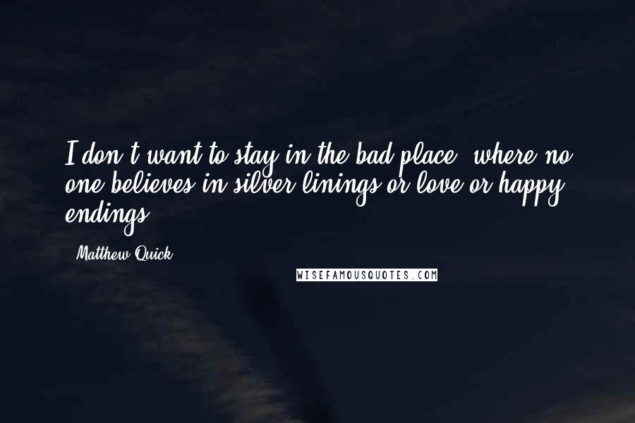 Matthew Quick Quotes: I don't want to stay in the bad place, where no one believes in silver linings or love or happy endings.