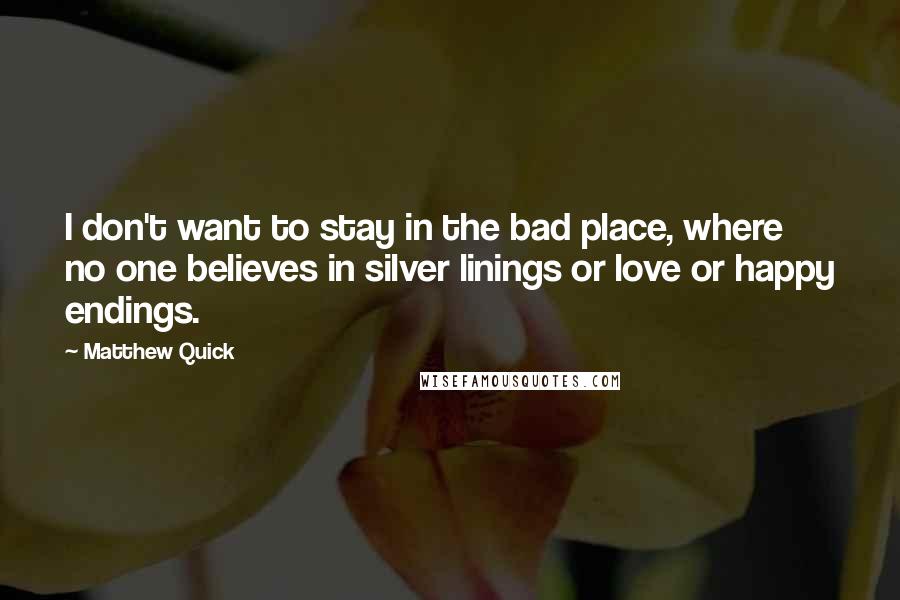 Matthew Quick Quotes: I don't want to stay in the bad place, where no one believes in silver linings or love or happy endings.