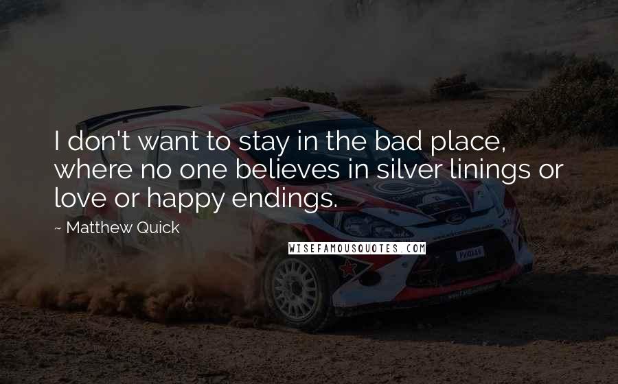 Matthew Quick Quotes: I don't want to stay in the bad place, where no one believes in silver linings or love or happy endings.