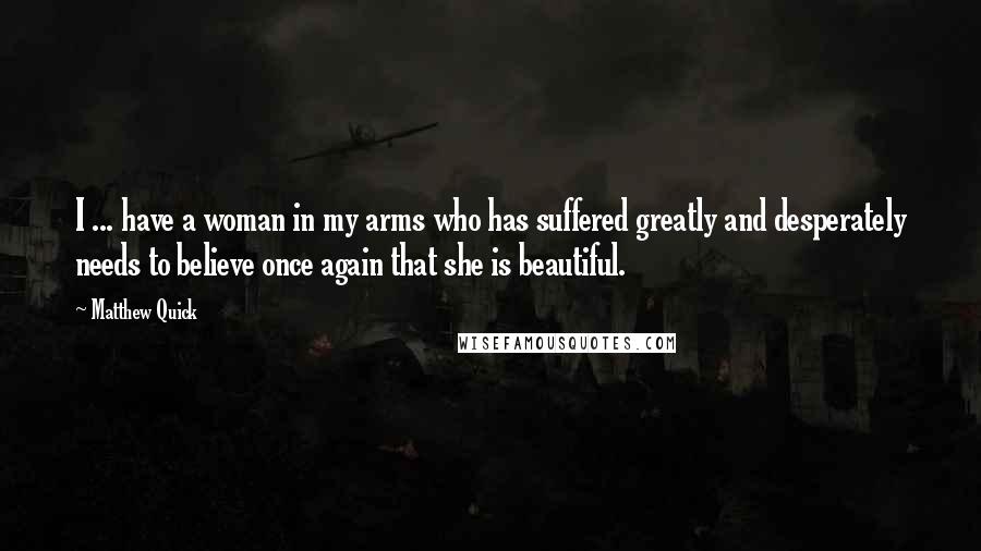 Matthew Quick Quotes: I ... have a woman in my arms who has suffered greatly and desperately needs to believe once again that she is beautiful.