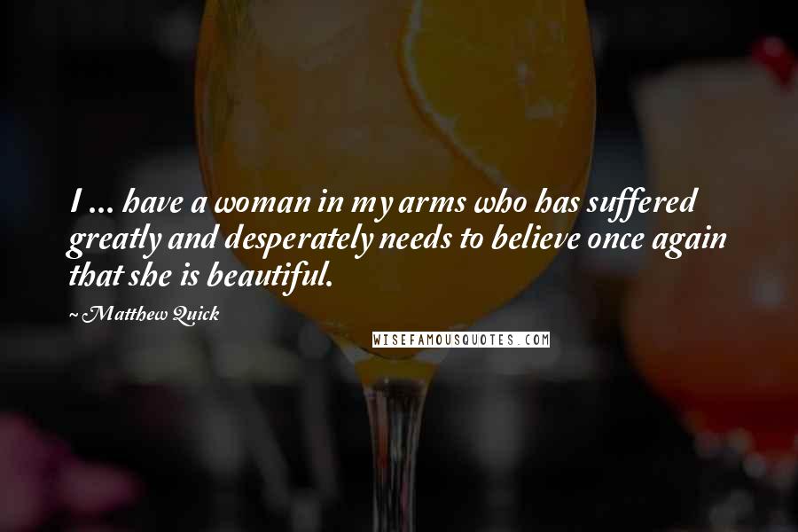 Matthew Quick Quotes: I ... have a woman in my arms who has suffered greatly and desperately needs to believe once again that she is beautiful.