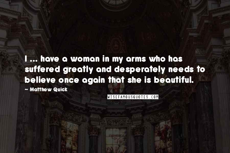 Matthew Quick Quotes: I ... have a woman in my arms who has suffered greatly and desperately needs to believe once again that she is beautiful.
