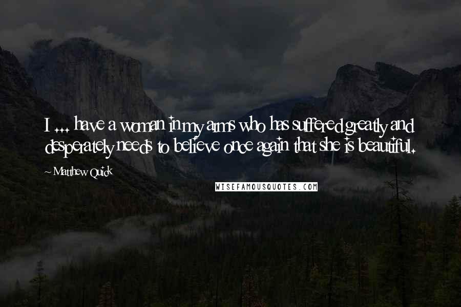 Matthew Quick Quotes: I ... have a woman in my arms who has suffered greatly and desperately needs to believe once again that she is beautiful.
