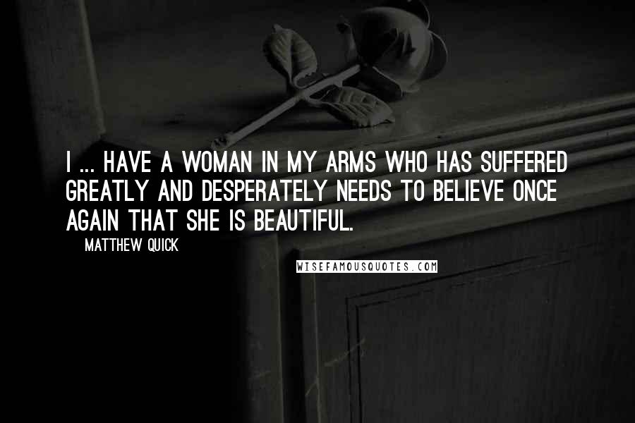 Matthew Quick Quotes: I ... have a woman in my arms who has suffered greatly and desperately needs to believe once again that she is beautiful.