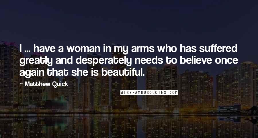 Matthew Quick Quotes: I ... have a woman in my arms who has suffered greatly and desperately needs to believe once again that she is beautiful.