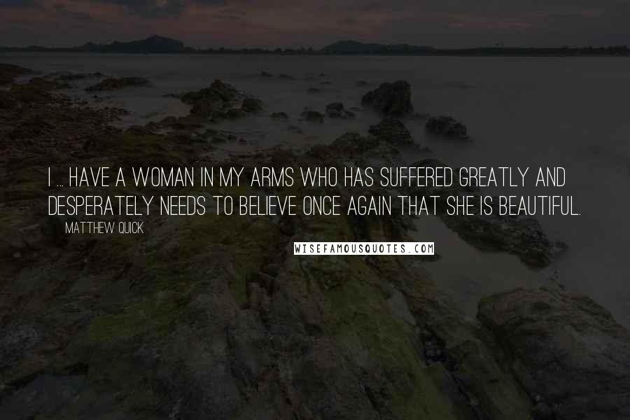 Matthew Quick Quotes: I ... have a woman in my arms who has suffered greatly and desperately needs to believe once again that she is beautiful.