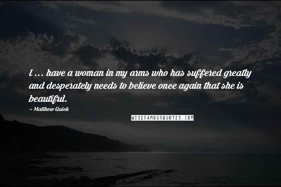 Matthew Quick Quotes: I ... have a woman in my arms who has suffered greatly and desperately needs to believe once again that she is beautiful.