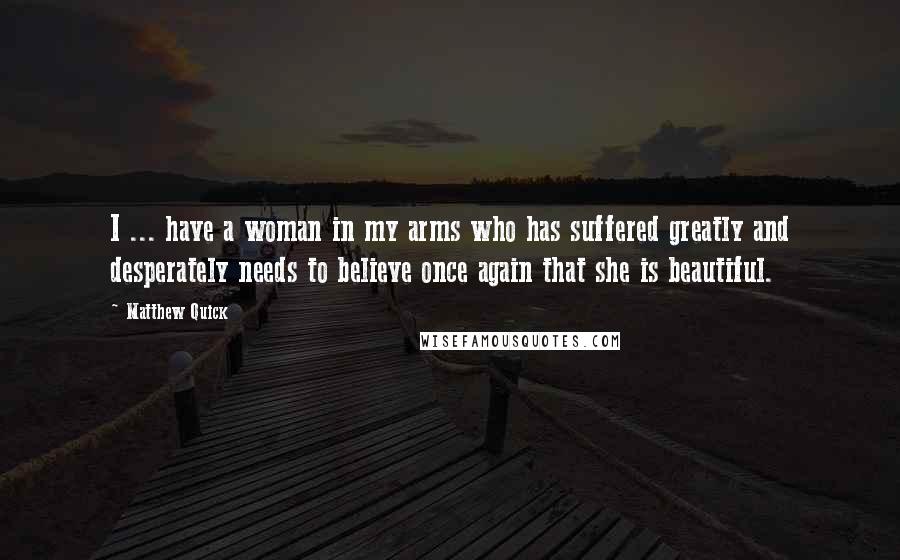 Matthew Quick Quotes: I ... have a woman in my arms who has suffered greatly and desperately needs to believe once again that she is beautiful.