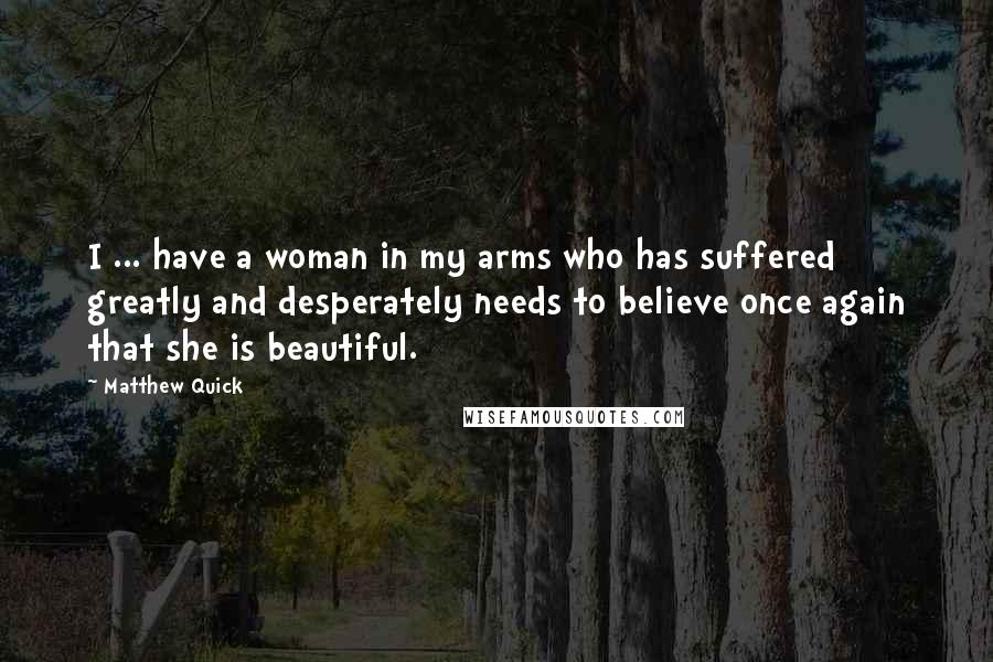 Matthew Quick Quotes: I ... have a woman in my arms who has suffered greatly and desperately needs to believe once again that she is beautiful.