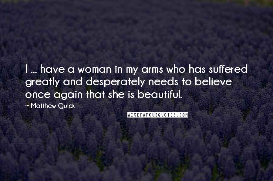 Matthew Quick Quotes: I ... have a woman in my arms who has suffered greatly and desperately needs to believe once again that she is beautiful.