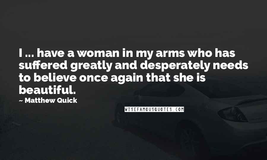 Matthew Quick Quotes: I ... have a woman in my arms who has suffered greatly and desperately needs to believe once again that she is beautiful.