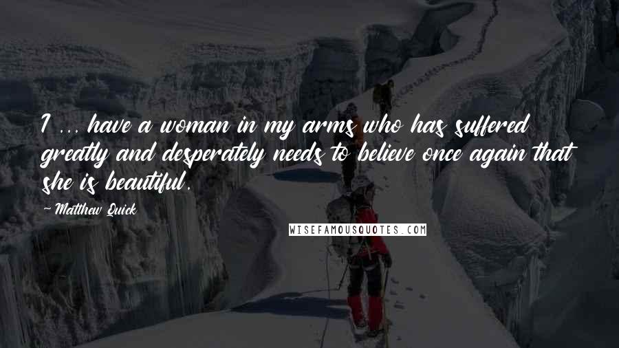 Matthew Quick Quotes: I ... have a woman in my arms who has suffered greatly and desperately needs to believe once again that she is beautiful.
