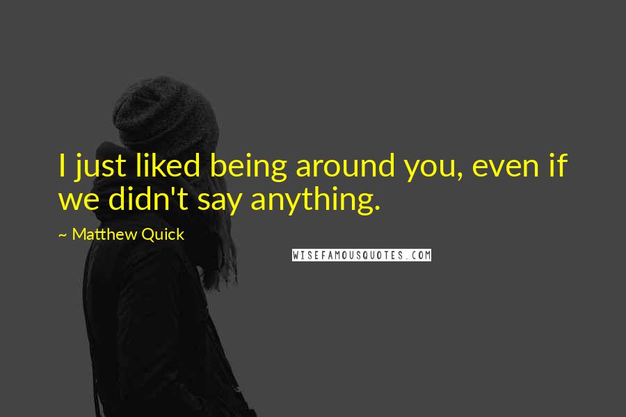 Matthew Quick Quotes: I just liked being around you, even if we didn't say anything.