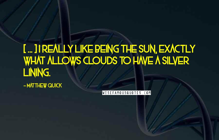 Matthew Quick Quotes: [ ... ] I really like being the sun, exactly what allows clouds to have a silver lining.