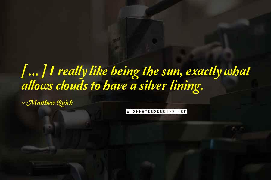 Matthew Quick Quotes: [ ... ] I really like being the sun, exactly what allows clouds to have a silver lining.