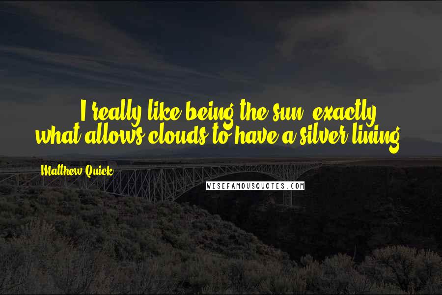 Matthew Quick Quotes: [ ... ] I really like being the sun, exactly what allows clouds to have a silver lining.