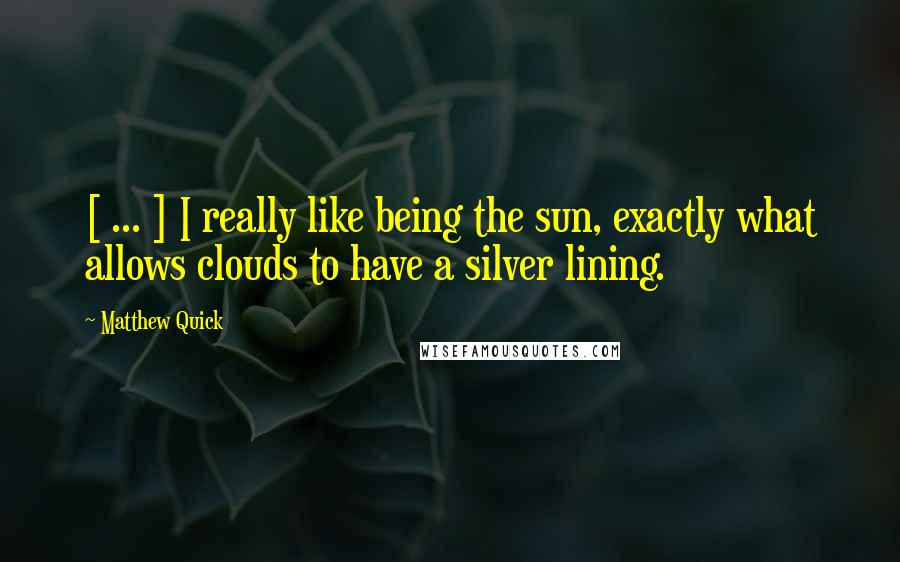 Matthew Quick Quotes: [ ... ] I really like being the sun, exactly what allows clouds to have a silver lining.