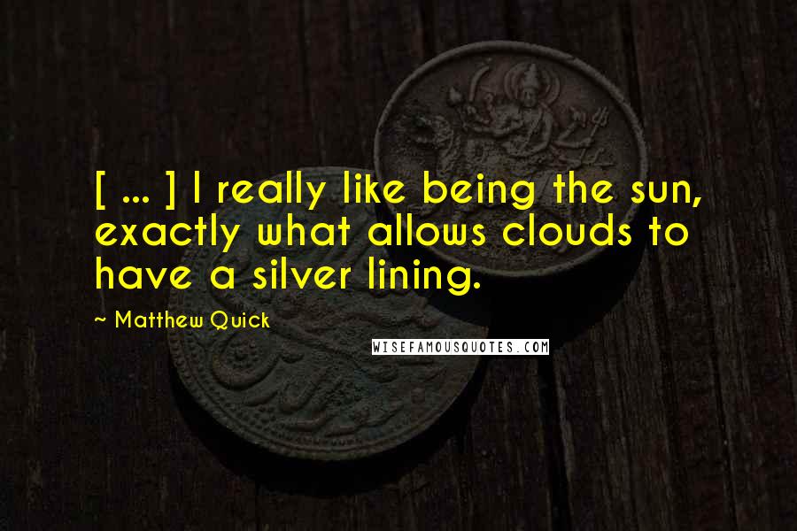 Matthew Quick Quotes: [ ... ] I really like being the sun, exactly what allows clouds to have a silver lining.