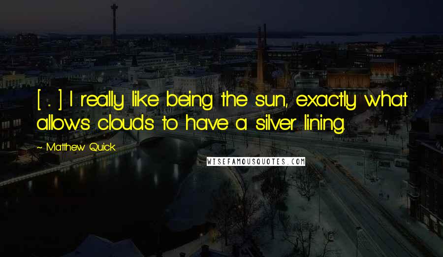 Matthew Quick Quotes: [ ... ] I really like being the sun, exactly what allows clouds to have a silver lining.