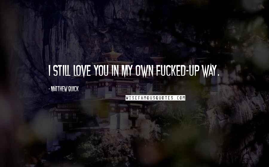 Matthew Quick Quotes: I still love you in my own fucked-up way.