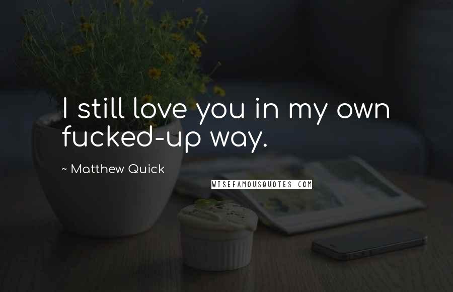 Matthew Quick Quotes: I still love you in my own fucked-up way.