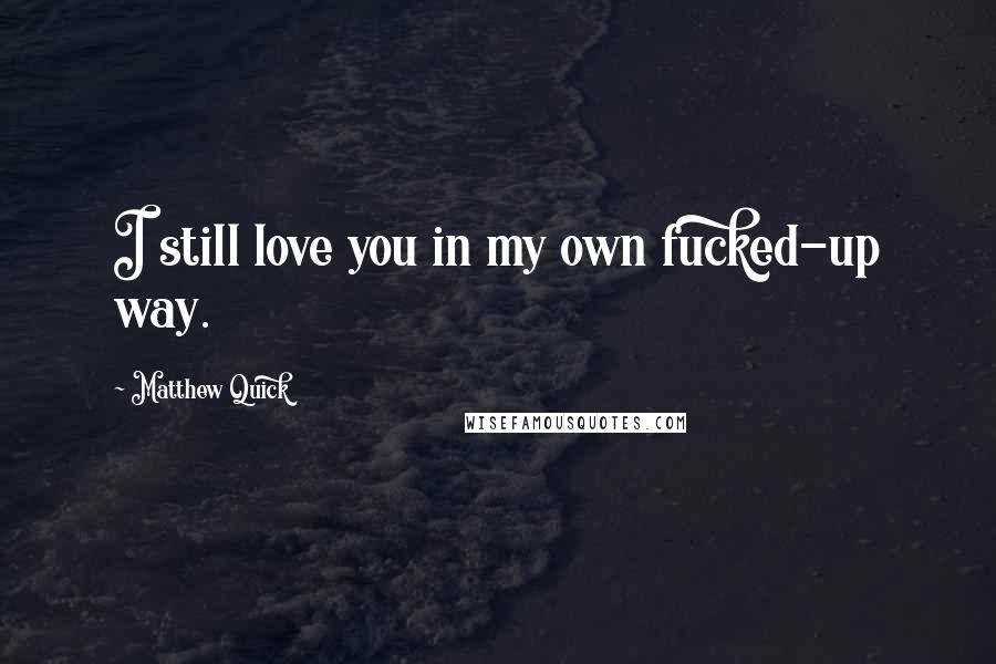 Matthew Quick Quotes: I still love you in my own fucked-up way.