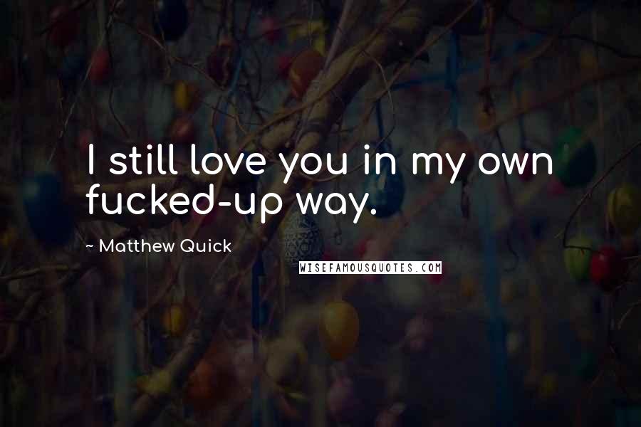 Matthew Quick Quotes: I still love you in my own fucked-up way.