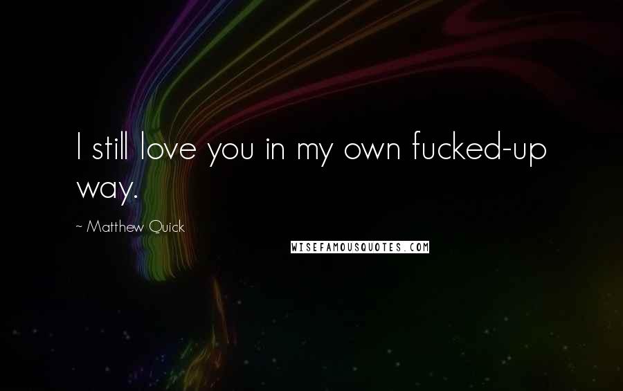 Matthew Quick Quotes: I still love you in my own fucked-up way.