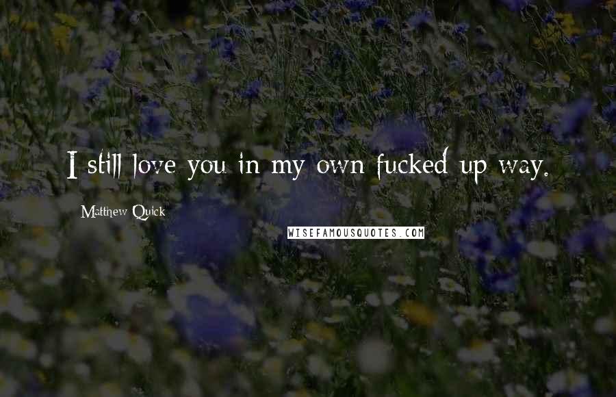 Matthew Quick Quotes: I still love you in my own fucked-up way.