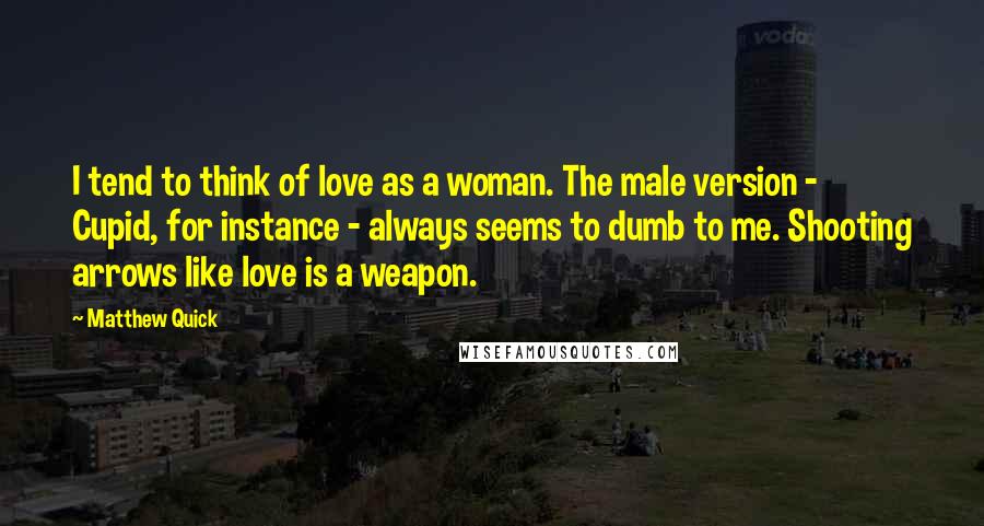 Matthew Quick Quotes: I tend to think of love as a woman. The male version - Cupid, for instance - always seems to dumb to me. Shooting arrows like love is a weapon.