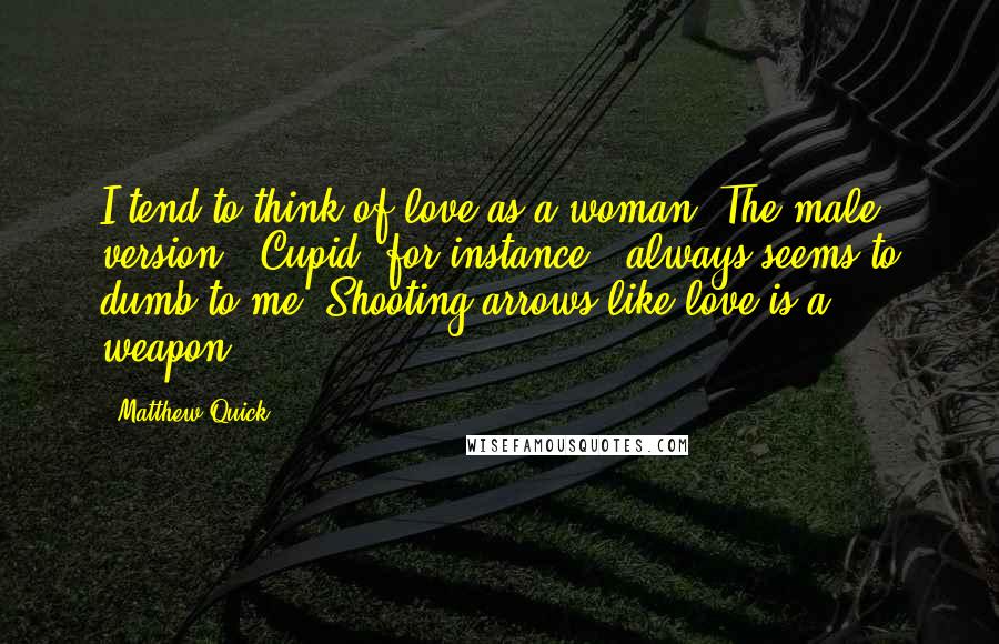 Matthew Quick Quotes: I tend to think of love as a woman. The male version - Cupid, for instance - always seems to dumb to me. Shooting arrows like love is a weapon.