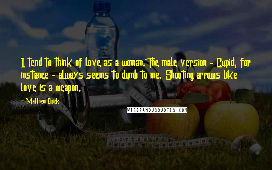 Matthew Quick Quotes: I tend to think of love as a woman. The male version - Cupid, for instance - always seems to dumb to me. Shooting arrows like love is a weapon.