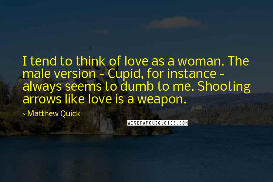 Matthew Quick Quotes: I tend to think of love as a woman. The male version - Cupid, for instance - always seems to dumb to me. Shooting arrows like love is a weapon.