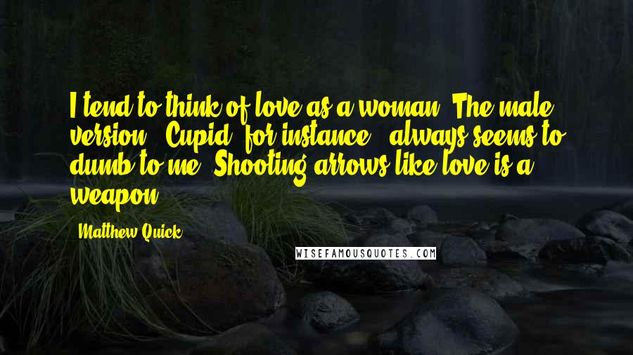 Matthew Quick Quotes: I tend to think of love as a woman. The male version - Cupid, for instance - always seems to dumb to me. Shooting arrows like love is a weapon.