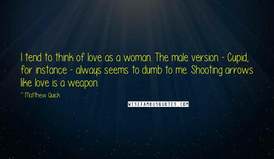 Matthew Quick Quotes: I tend to think of love as a woman. The male version - Cupid, for instance - always seems to dumb to me. Shooting arrows like love is a weapon.