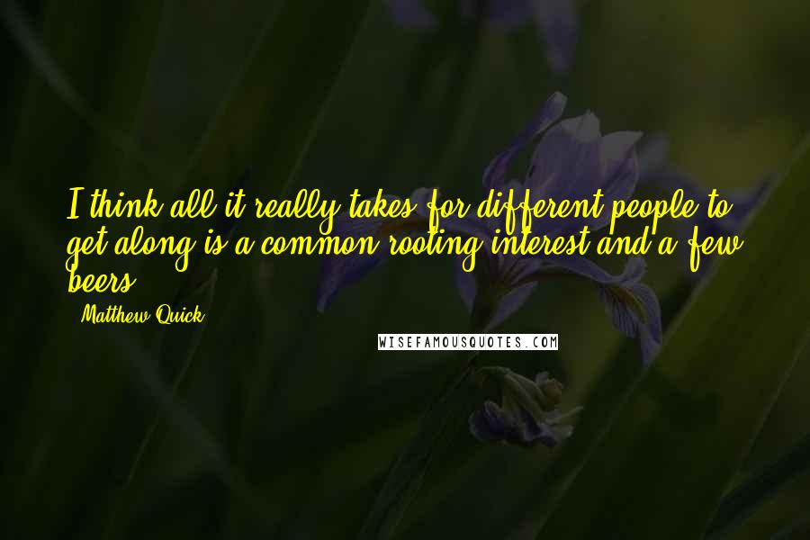 Matthew Quick Quotes: I think all it really takes for different people to get along is a common rooting interest and a few beers.