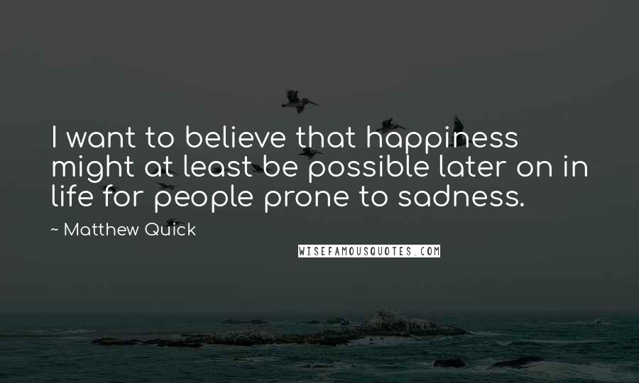 Matthew Quick Quotes: I want to believe that happiness might at least be possible later on in life for people prone to sadness.