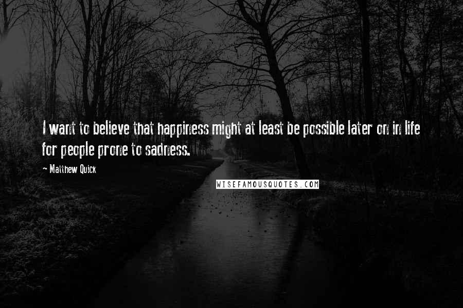 Matthew Quick Quotes: I want to believe that happiness might at least be possible later on in life for people prone to sadness.
