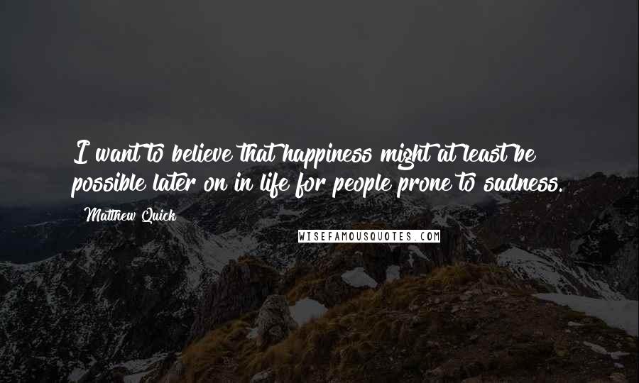 Matthew Quick Quotes: I want to believe that happiness might at least be possible later on in life for people prone to sadness.