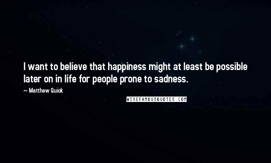 Matthew Quick Quotes: I want to believe that happiness might at least be possible later on in life for people prone to sadness.