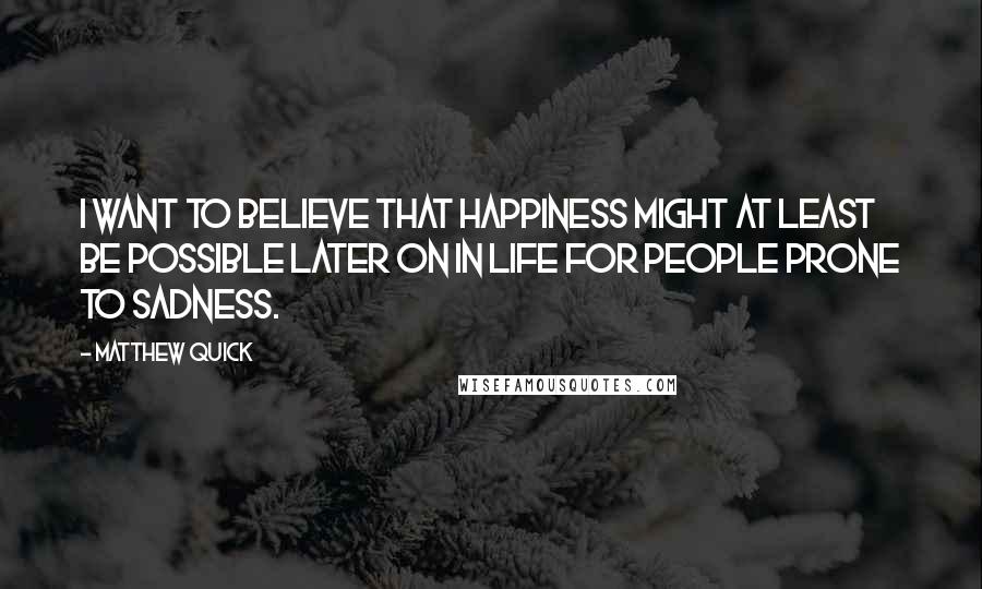 Matthew Quick Quotes: I want to believe that happiness might at least be possible later on in life for people prone to sadness.