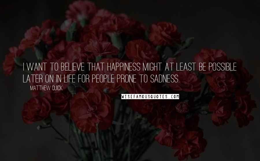 Matthew Quick Quotes: I want to believe that happiness might at least be possible later on in life for people prone to sadness.