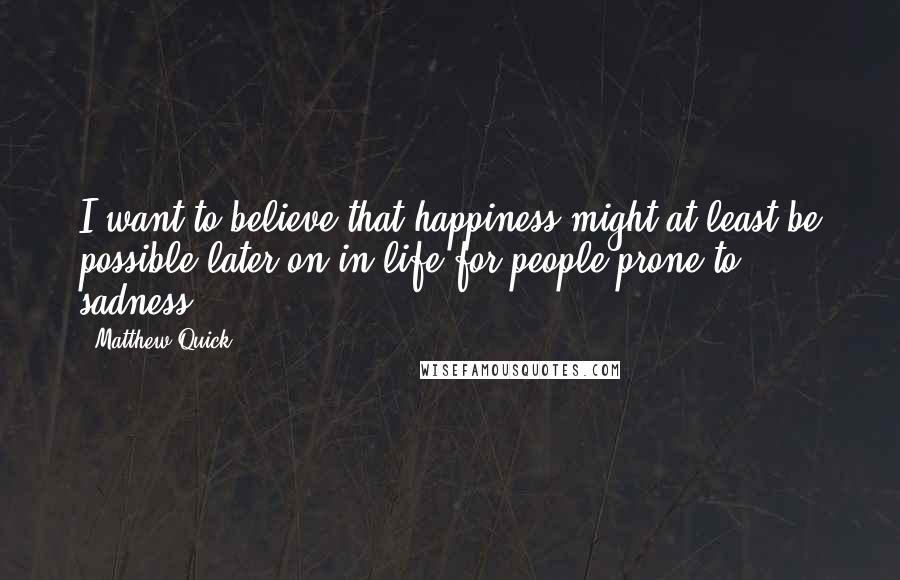 Matthew Quick Quotes: I want to believe that happiness might at least be possible later on in life for people prone to sadness.