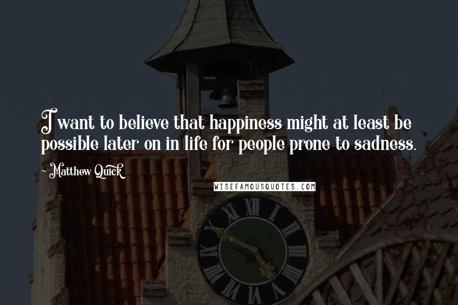 Matthew Quick Quotes: I want to believe that happiness might at least be possible later on in life for people prone to sadness.